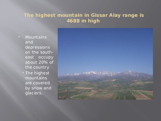   The highest mountain in Gissar Alay range is 4688 m high Mountains and depressions on the south-east occupy about 20% of the country. The highest mountains are covered by snow and glaciers. Mountains and depressions on the south-east occupy about 20% of the country. The highest mountains are covered by snow and glaciers. Mountains and depressions on the south-east occupy about 20% of the country. The highest mountains are covered by snow and glaciers. 