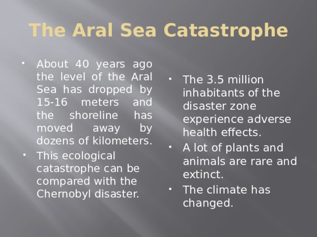 The Aral Sea Catastrophe About 40 years ago the level of the Aral Sea has dropped by 15-16 meters and the shoreline has moved away by dozens of kilometers. This ecological catastrophe can be compared with the Chernobyl disaster. The 3.5 million inhabitants of the disaster zone experience adverse health effects. A lot of plants and animals are rare and extinct. The climate has changed. 