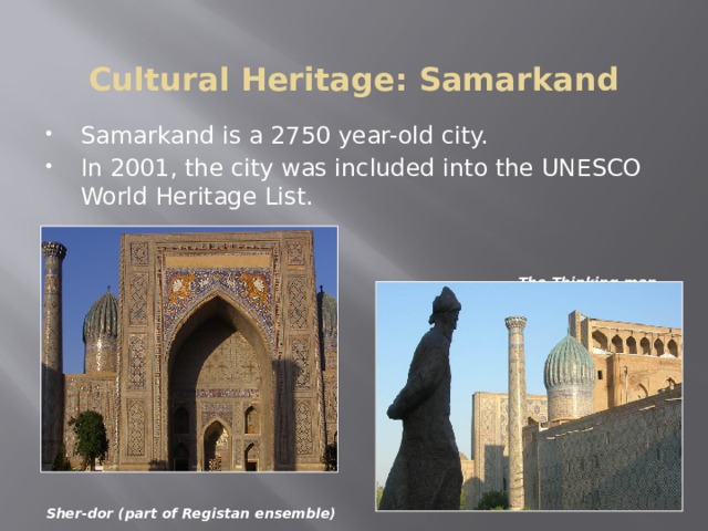 Cultural Heritage: Samarkand Samarkand is a 2750 year-old city. In 2001, the city was included into the UNESCO World Heritage List.  The Thinking man            Sher-dor (part of Registan ensemble)   The historic town of Samarkand is a crossroad and melting pot of the world's cultures. Founded in the 7th century B.C. as ancient Afrasiab, Samarkand had its most significant development in the Timurid period from the 14th to the 15th centuries. The major monuments include the Registan Mosque and madrasas, Bibi-Khanum Mosque, the Shakhi-Zinda compound and the Gur-Emir ensemble, as well as Ulugh-Beg's Observatory.  