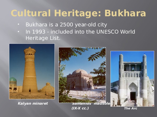 Cultural Heritage: Bukhara Bukhara is a 2500 year-old city In 1993 - included into the UNESCO World Heritage List.   Kalyan minaret  Samanids’ mausoleum  (IX-X cc.) The Arc  Bukhara, which is situated on the Silk Route, is more than 2,500 years old. It is the most complete example of a medieval city in Central Asia, with an urban fabric that has remained largely intact. Monuments of particular interest include the famous tomb of Ismail Samani, a masterpiece of 10th-century Muslim architecture, The Arc (inner city) and a large number of 17th-century madrasas.  