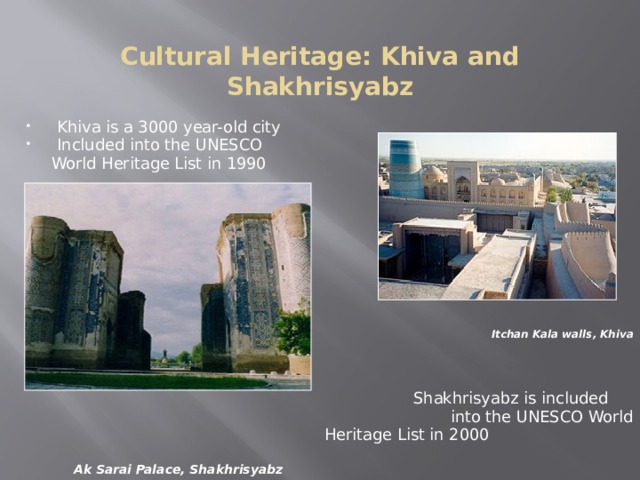 Cultural Heritage: Khiva and Shakhrisyabz Khiva is a 3000 year-old city Included into the UNESCO  World Heritage List in 1990            Itchan Kala walls, Khiva  Shakhrisyabz is included  into the UNESCO World  Heritage List in 2000     Ak Sarai Palace, Shakhrisyabz Khiva : Itchan Kala is the inner town (protected by brick walls some 10 m high) of the old Khiva oasis, which was the last resting-place of caravans before crossing the desert to Iran. Although few very old monuments still remain, it is a coherent and well-preserved example of the Muslim architecture of Central Asia. There are several outstanding structures such as the Djuma Mosque, the mausoleums and the madrasas and the two magnificent palaces built at the beginning of the 19th century by Alla-Kulli-Khan. Shakhrisyabz : The historic centre of Shakhrisyabz contains a collection of exceptional monuments and ancient quarters which bear witness to the city's secular development, and particularly to the period of its apogee, under the rule of Amir Temur and the Temurids, in the 15th-16th century.  