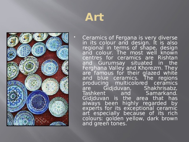 Art Ceramics of Fergana is very diverse in its colour and design. It is also regional in terms of shape, design and colour. The most well known centres for ceramics are Rishtan and Gurumsay situated in the Ferghana Valley and Khorezm. They are famous for their glazed white and blue ceramics. The regions producing multicolored ceramics are Gidjduvan, Shakhrisabz, Tashkent and Samarkand. Gidjduvan is the area that has always been highly regarded by experts for its exceptional ceramic art especially because of its rich colours: golden yellow, dark brown and green tones.  