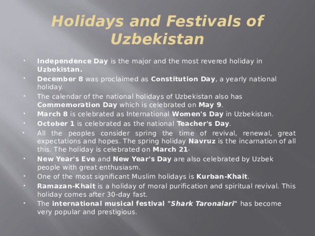 Holidays and Festivals of Uzbekistan Independence Day is the major and the most revered holiday in Uzbekistan. December  8 was proclaimed as Constitution Day , a yearly national holiday. The calendar of the national holidays of Uzbekistan also has Commemoration Day which is celebrated on May 9 . March 8 is celebrated as International Women's Day in Uzbekistan. October 1 is celebrated as the national Teacher's Day . All the peoples consider spring the time of revival, renewal, great expectations and hopes. The spring holiday Navruz is the incarnation of all this. The holiday is celebrated on March 21 . New Year's Eve and New Year's Day are also celebrated by Uzbek people with great enthusiasm. One of the most significant Muslim holidays is Kurban-Khait . Ramazan-Khait is a holiday of moral purification and spiritual revival. This holiday comes after 30-day fast. The international musical festival 