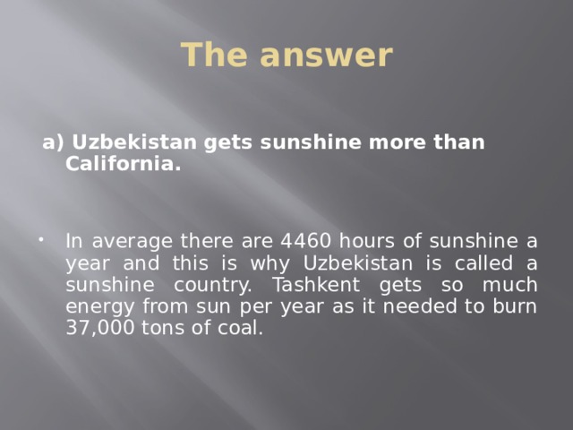 The answer  a) Uzbekistan gets sunshine more than California.   In average there are 4460 hours of sunshine a year and this is why Uzbekistan is called a sunshine country. Tashkent gets so much energy from sun per year as it needed to burn 37,000 tons of coal. 
