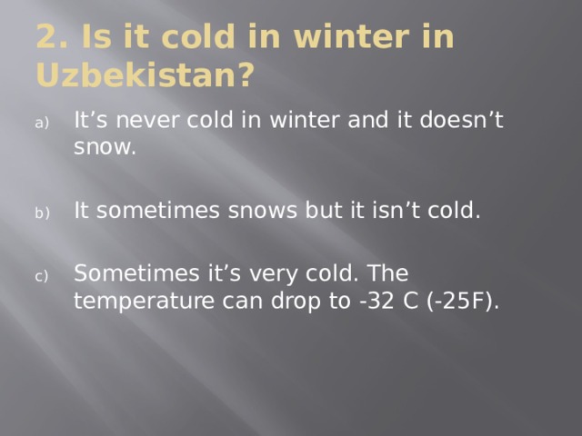 2. Is it cold in winter in Uzbekistan? It’s never cold in winter and it doesn’t snow. It sometimes snows but it isn’t cold. Sometimes it’s very cold. The temperature can drop to -32 C (-25F). 