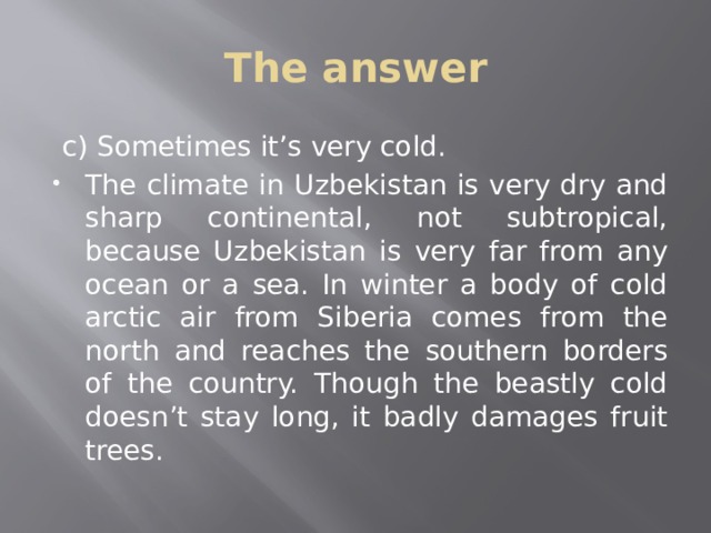 The answer  c) Sometimes it’s very cold. The climate in Uzbekistan is very dry and sharp continental, not subtropical, because Uzbekistan is very far from any ocean or a sea. In winter a body of cold arctic air from Siberia comes from the north and reaches the southern borders of the country. Though the beastly cold doesn’t stay long, it badly damages fruit trees. 