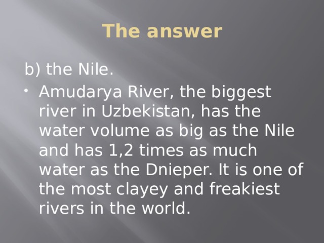 The answer b) the Nile. Amudarya River, the biggest river in Uzbekistan, has the water volume as big as the Nile and has 1,2 times as much water as the Dnieper. It is one of the most clayey and freakiest rivers in the world. 