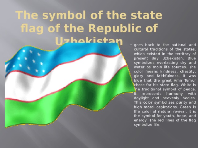 The symbol of the state flag of the Republic of Uzbekistan goes back to the national and cultural traditions of the states, which existed in the territory of present day Uzbekistan. Blue symbolizes everlasting sky and water as main life sources. The color means kindness, chastity, glory and faithfulness. It was blue that the great Amir Temur chose for his state flag. White is the traditional symbol of peace. It represents harmony with daylight and heavenly bodies. This color symbolizes purity and high moral aspirations. Green is the color of natural revival. It is the symbol for youth, hope, and energy. The red lines of the flag symbolize life. 
