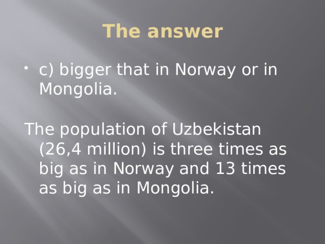 The answer c) bigger that in Norway or in Mongolia. The population of Uzbekistan (26,4 million) is three times as big as in Norway and 13 times as big as in Mongolia. 