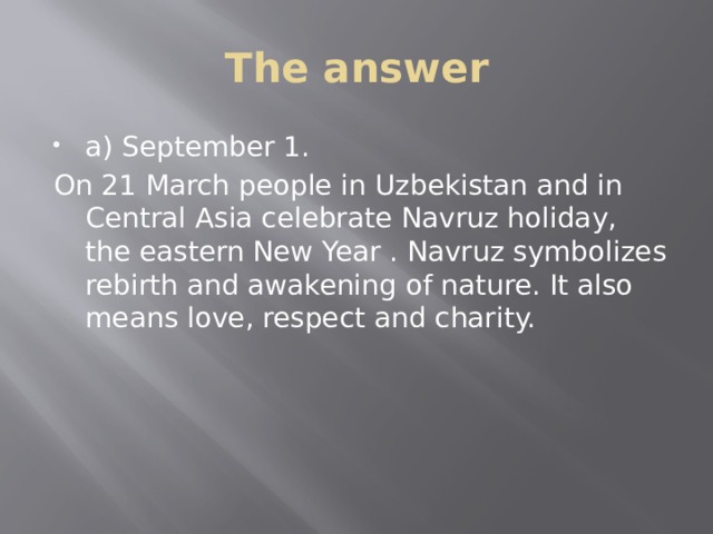 The answer a) September 1. On 21 March people in Uzbekistan and in Central Asia celebrate Navruz holiday, the eastern New Year . Navruz symbolizes rebirth and awakening of nature. It also means love, respect and charity. 