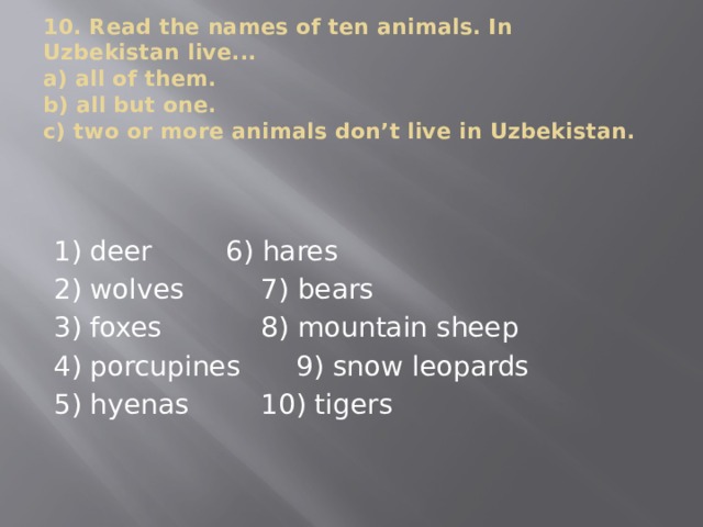 10. Read the names of ten animals. In Uzbekistan live...  a) all of them.  b) all but one.  c) two or more animals don’t live in Uzbekistan. 1) deer    6) hares 2) wolves    7) bears 3) foxes    8) mountain sheep 4) porcupines   9) snow leopards 5) hyenas    10) tigers 