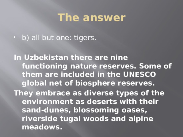 The answer b) all but one: tigers.  In Uzbekistan there are nine functioning nature reserves. Some of them are included in the UNESCO global net of biosphere reserves. They embrace as diverse types of the environment as deserts with their sand-dunes, blossoming oases, riverside tugai woods and alpine meadows.   