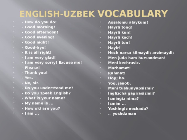 ENGLISH-UZBEK  VOCABULARY - How do you do!  - Good morning! - Good afternoon! - Good evening! - Good night! - Good-bye! - It is all right! - I am very glad! - I am very sorry! Excuse me! - Please! - Thank you! - Yes. - No, sir. - Do you understand me? - Do you speak English? - What is your name? - My name is ... - How old are you? - I am ... Assalomu alaykum! Hayrli tong! Hayrli kun! Hayrli kech!  Hayrli tun!  Hayir! Hech narsa kilmaydi; arzimaydi; Men juda ham hursandman! Meni kechrasiz. Marhamat! Rahmat! Hop; ha. Yoq, janob. Meni tushunyapsizmi? Inglizcha gapirasizimi? Ismingiz nima? Ismim ... Yoshingiz nechada? ... yoshdaman  