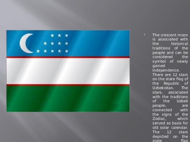 The crescent moon is associated with the historical traditions of the people and can be considered the symbol of newly gained independence. There are 12 stars on the state flag of the Republic of Uzbekistan. The stars, associated with the traditions of the Uzbek people, are connected with the signs of the Zodiac, which served as basis for old solar calendar. The 12 stars depicted on the state flag symbolize the centuries old culture of the Uzbek people, striving for harmony and happiness. 