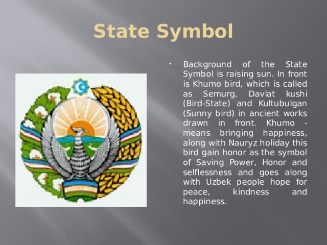 State Symbol Background of the State Symbol is raising sun. In front is Khumo bird, which is called as Semurg, Davlat kushi (Bird-State) and Kultubulgan (Sunny bird) in ancient works drawn in front. Khumo - means bringing happiness, along with Nauryz holiday this bird gain honor as the symbol of Saving Power, Honor and selflessness and goes along with Uzbek people hope for peace, kindness and happiness.  