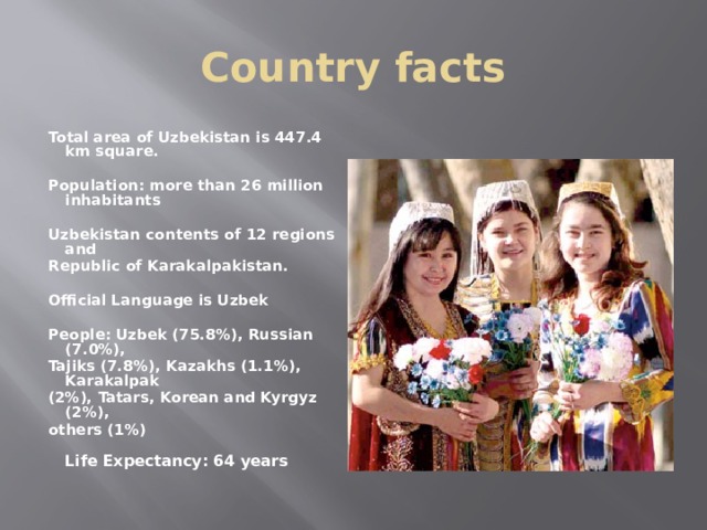 Country facts Total area of Uzbekistan is 447.4 km square.   Population: more than 26 million inhabitants  Uzbekistan contents of 12 regions and Republic of Karakalpakistan.   Official Language is Uzbek  People: Uzbek (75.8%), Russian (7.0%), Tajiks (7.8%), Kazakhs (1.1%), Karakalpak (2%), Tatars, Korean and Kyrgyz (2%), others (1%)  Life Expectancy: 64 years   