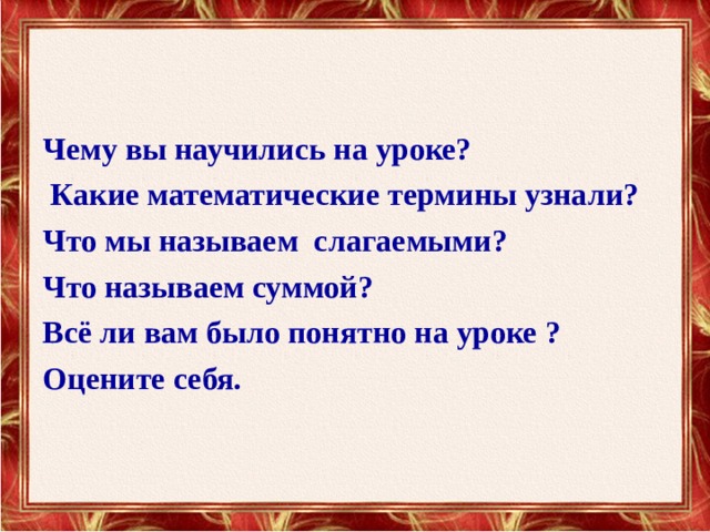 Чему вы научились на уроке?  Какие математические термины узнали? Что мы называем слагаемыми? Что называем суммой? Всё ли вам было понятно на уроке ? Оцените себя. 