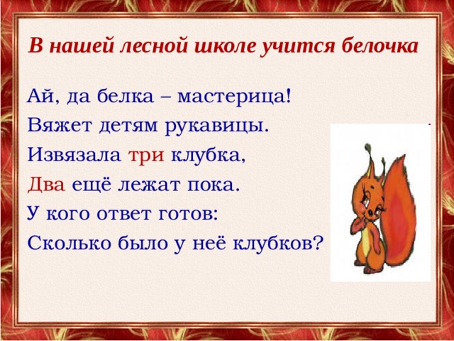 В нашей лесной школе учится белочка  Ай, да белка – мастерица! Вяжет детям рукавицы. Извязала три клубка, Два ещё лежат пока. У кого ответ готов: Сколько было у неё клубков?  