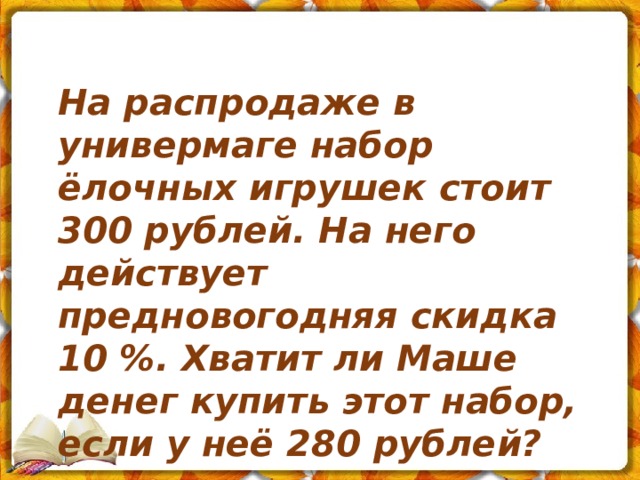 На распродаже в универмаге набор ёлочных игрушек стоит 300 рублей. На него действует предновогодняя скидка 10 %. Хватит ли Маше денег купить этот набор, если у неё 280 рублей? 