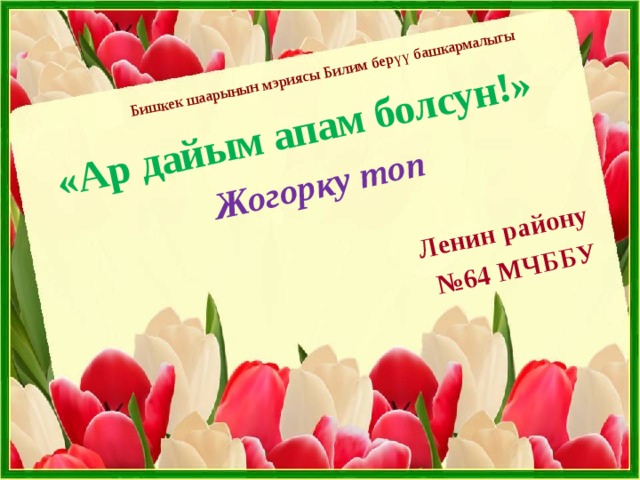 Бишкек шаарынын мэриясы Билим берүү башкармалыгы «Ар дайым апам болсун!» Жогорку топ Ленин району № 64 МЧББУ 