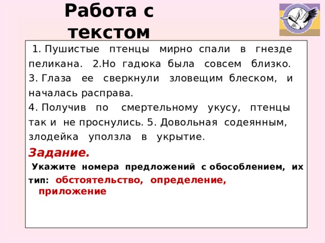 Работа с текстом  1. Пушистые птенцы мирно спали в гнезде пеликана. 2.Но гадюка была совсем близко. 3. Глаза ее сверкнули зловещим блеском, и началась расправа. 4. Получив по смертельному укусу, птенцы так и не проснулись. 5. Довольная содеянным, злодейка уползла в укрытие . Задание.  Укажите номера предложений с обособлением, их тип: обстоятельство, определение, приложение