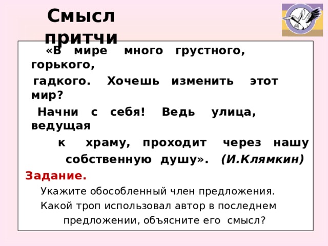 Смысл притчи  «В мире много грустного, горького,  гадкого. Хочешь изменить этот мир?  Начни с себя! Ведь улица, ведущая  к храму, проходит через нашу  собственную душу». (И.Клямкин)  Задание.  Укажите обособленный член предложения.  Какой троп использовал автор в последнем  предложении, объясните его смысл?