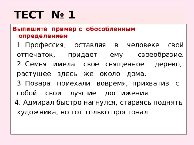 ТЕСТ № 1 Выпишите пример с обособленным определением  1. Профессия, оставляя в человеке свой  отпечаток, придает ему своеобразие.  2. Семья имела свое священное дерево,  растущее здесь же около дома.  3. Повара приехали вовремя, прихватив с  собой свои лучшие достижения.  4. Адмирал быстро нагнулся, стараясь поднять  художника, но тот только простонал.