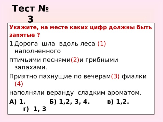 Тест № 3 Укажите, на месте каких цифр должны быть запятые ? Дорога шла вдоль леса (1) наполненного птичьими песнями (2) и грибными запахами. Приятно пахнущие по вечерам (3) фиалки (4) наполняли веранду сладким ароматом. А) 1. Б) 1,2, 3, 4. в) 1,2. г) 1, 3