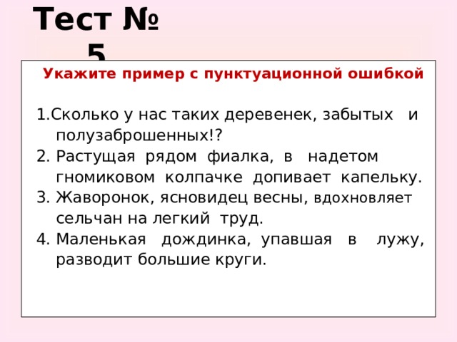 Тест № 5  Укажите пример с пунктуационной ошибкой   1.Сколько у нас таких деревенек, забытых и  полузаброшенных!?  2. Растущая рядом фиалка, в надетом  гномиковом колпачке допивает капельку.  3. Жаворонок, ясновидец весны, вдохновляет  сельчан на легкий труд.  4. Маленькая дождинка, упавшая в лужу,  разводит большие круги.