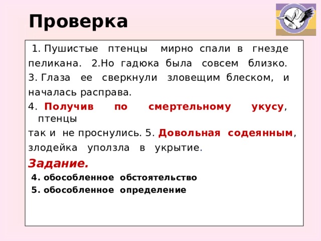 Проверка  1. Пушистые птенцы мирно спали в гнезде пеликана. 2.Но гадюка была совсем близко. 3. Глаза ее сверкнули зловещим блеском, и началась расправа. 4. Получив по смертельному укусу , птенцы так и не проснулись. 5. Довольная содеянным , злодейка уползла в укрытие . Задание.  4. обособленное обстоятельство  5. обособленное определение