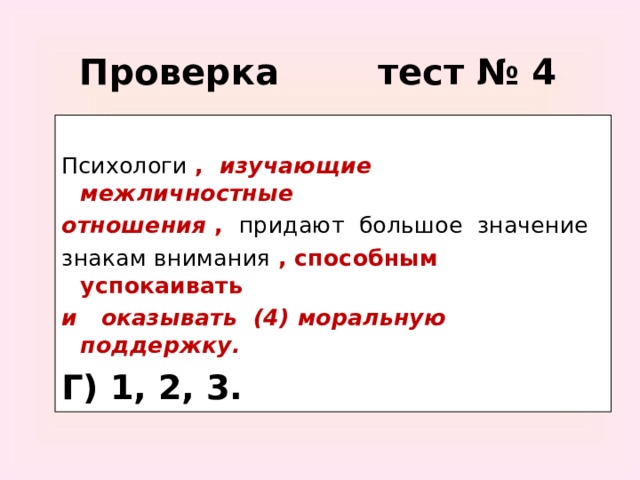 Проверка тест № 4 Психологи  , изучающие межличностные отношения  , придают большое значение знакам внимания  , способным успокаивать и оказывать (4) моральную поддержку. Г) 1, 2, 3.