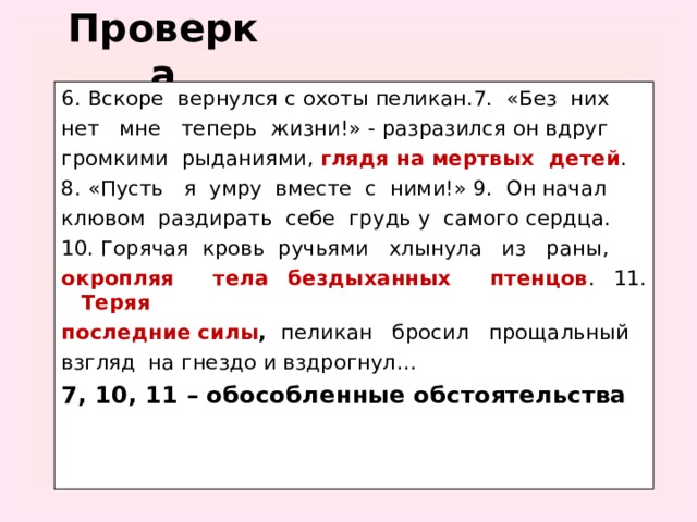 Проверка 6. Вскоре вернулся с охоты пеликан.7. «Без них нет мне теперь жизни!» - разразился он вдруг громкими рыданиями, глядя на мертвых детей . 8. «Пусть я умру вместе с ними!» 9. Он начал клювом раздирать себе грудь у самого сердца. 10. Горячая кровь ручьями хлынула из раны, окропляя тела бездыханных птенцов . 11. Теряя последние силы ,  пеликан бросил прощальный взгляд на гнездо и вздрогнул… 7, 10, 11 – обособленные обстоятельства