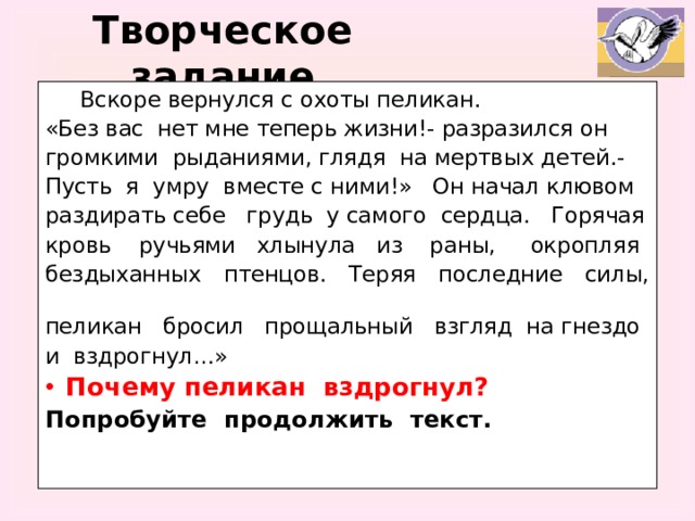 Творческое задание  Вскоре вернулся с охоты пеликан. «Без вас нет мне теперь жизни!- разразился он громкими рыданиями, глядя на мертвых детей.- Пусть я умру вместе с ними!» Он начал клювом раздирать себе грудь у самого сердца. Горячая кровь ручьями хлынула из раны, окропляя бездыханных птенцов. Теряя последние силы, пеликан бросил прощальный взгляд на гнездо и вздрогнул…» Почему пеликан вздрогнул? Попробуйте продолжить текст.