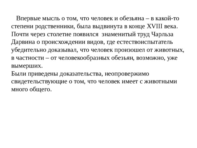 Впервые мысль о том, что человек и обезьяна – в какой-то степени родственники, была выдвинута в конце XVIII века. Почти через столетие появился знаменитый труд Чарльза Дарвина о происхождении видов, где естествоиспытатель убедительно доказывал, что человек произошел от животных, в частности – от человекообразных обезьян, возможно, уже вымерших. Были приведены доказательства, неопровержимо свидетельствующие о том, что человек имеет с животными много общего.