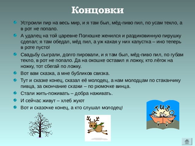 Концовки Устроили пир на весь мир, и я там был, мёд-пиво пил, по усам текло, а в рот не попало. А удалец на той царевне Полюшке женился и раздиковинную пирушку сделал; я там обедал, мёд пил, а уж какая у них капустка – ино теперь в роте пусто! Свадьбу сыграли, долго пировали, и я там был, мёд-пиво пил, по губам текло, в рот не попало. Да на окошке оставил я ложку, кто лёгок на ножку, тот сбегай по ложку. Вот вам сказка, а мне бубликов связка. Тут и сказке конец, сказал её молодец, а нам молодцам по стаканчику пивца, за окончание сказки – по рюмочке винца. Стали жить-поживать – добра наживать. И сейчас живут – хлеб жуют Вот и сказочке конец, а кто слушал молодец! 