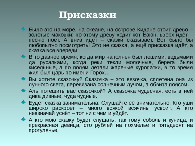 Присказки Было это на море, на океане, на острове Кидане стоит древо – золотые маковки; по этому древу ходит кот Баюн, вверх идёт – песню поёт. А вниз идёт – сказки сказывает. Вот было бы любопытно посмотреть! Это не сказка, а ещё присказка идёт, а сказка вся впереди. В то давнее время, когда мир наполнен был лешими, ведьмами да русалками, когда реки текли молочные, берега были кисельные, а по полям летали жареные куропатки, в то время жил-был царь по имени Горох… Вы хотите сказочку? Сказочка – это вязочка, сплетена она из лунного света, перевязана солнечным лучом, а обвита поясом. Аль потешить вас сказочкой? А сказочка чудесная: есть в ней дива дивные, чуда чудные. Будет сказка занимательна. Слушайте её внимательно. Кто уши широко раскроет – много всякой всячины усвоит. А кто невзначай уснёт – тот ни с чем и уйдёт. А кто мою сказку будет слушать, так тому соболь и куница, и прекрасная девица, сто рублей на похмелье и пятьдесят на прогулянье. 