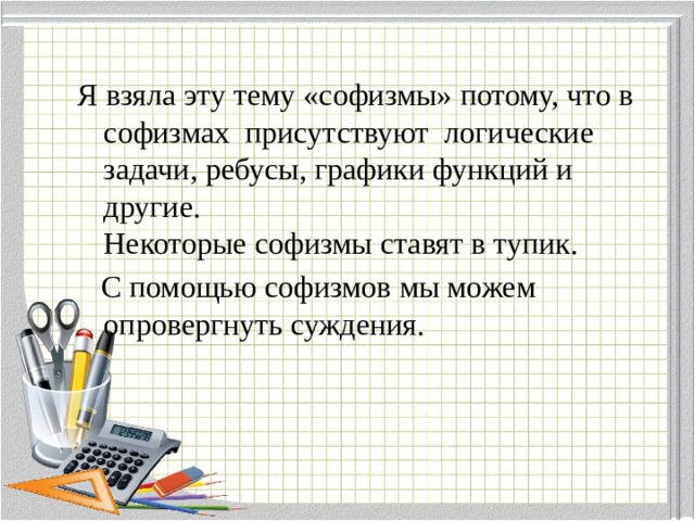 Я взяла эту тему «софизмы» потому, что в софизмах присутствуют логические задачи, ребусы, графики функций и другие.  Некоторые софизмы ставят в тупик.  С помощью софизмов мы можем опровергнуть суждения. 