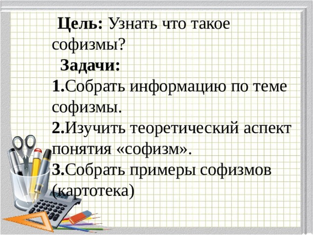  Цель: Узнать что такое софизмы?  Задачи:  1. Собрать информацию по теме софизмы.  2. Изучить теоретический аспект понятия «софизм».  3. Собрать примеры софизмов (картотека) 