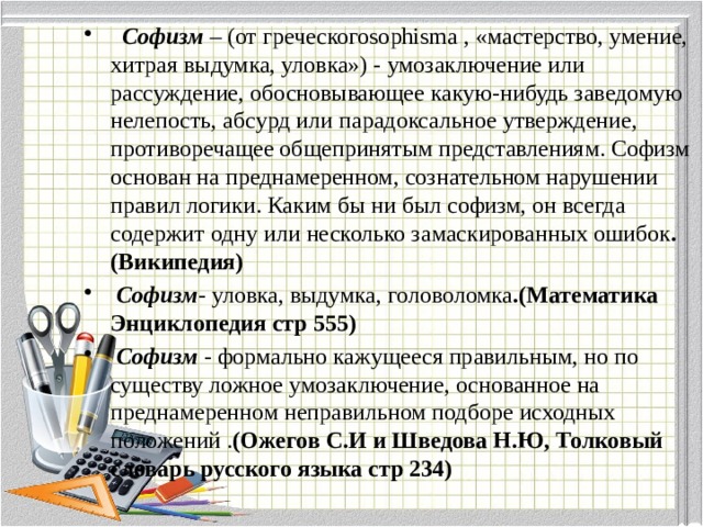  Софизм  – (от греческогоsophisma , «мастерство, умение, хитрая выдумка, уловка») - умозаключение или рассуждение, обосновывающее какую-нибудь заведомую нелепость, абсурд или парадоксальное утверждение, противоречащее общепринятым представлениям. Софизм основан на преднамеренном, сознательном нарушении правил логики. Каким бы ни был софизм, он всегда содержит одну или несколько замаскированных ошибок .(Википедия)  Софизм - уловка, выдумка, головоломка .(Математика Энциклопедия стр 555)  Софизм - формально кажущееся правильным, но по существу ложное умозаключение, основанное на преднамеренном неправильном подборе исходных положений . (Ожегов С.И и Шведова Н.Ю, Толковый словарь русского языка стр 234) 