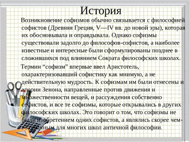 История  Возникновение софизмов обычно связывается с философией софистов (Древняя Греция, V—IV вв. до новой эры), которая их обосновывала и оправдывала. Однако софизмы существовали задолго до философов-софистов, а наиболее известные и интересные были сформулированы позднее в сложившихся под влиянием Сократа философских школах.  Термин “софизм” впервые ввел Аристотель, охарактеризовавший софистику как мнимую, а не действительную мудрость. К софизмам им были отнесены и апории Зенона, направленные против движения и множественности вещей, и рассуждения собственно софистов, и все те софизмы, которые открывались в других философских школах. Это говорит о том, что софизмы не были изобретением одних софистов, а являлись скорее чем-то обычным для многих школ античной философии . 