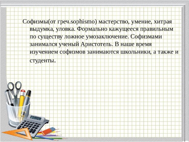 Софизмы(от греч.sophismo) мастерство, умение, хитрая выдумка, уловка. Формально кажущееся правильным по существу ложное умозаключение. Софизмами занимался ученый Аристотель. В наше время изучением софизмов занимаются школьники, а также и студенты . 