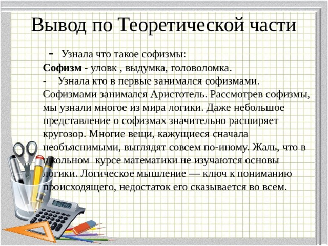 Вывод по Теоретической части  - Узнала что такое софизмы:  Софизм - уловк , выдумка, головоломка.  - Узнала кто в первые занимался софизмами.  Софизмами занимался Аристотель. Рассмотрев софизмы, мы узнали многое из мира логики. Даже небольшое представление о софизмах значительно расширяет кругозор. Многие вещи, кажущиеся сначала необъяснимыми, выглядят совсем по-иному. Жаль, что в школьном курсе математики не изучаются основы логики. Логическое мышление — ключ к пониманию происходящего, недостаток его сказывается во всем. 
