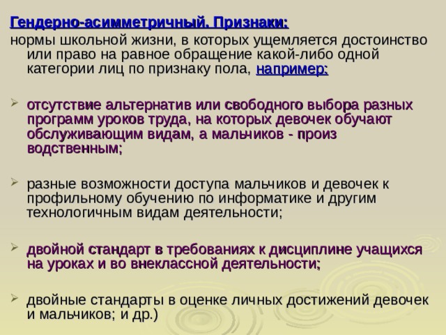 Гендерно-асимметричный. Признаки: нормы школьной жизни, в которых ущемляется достоинство или право на равное обращение какой-либо одной категории лиц по признаку пола, например: