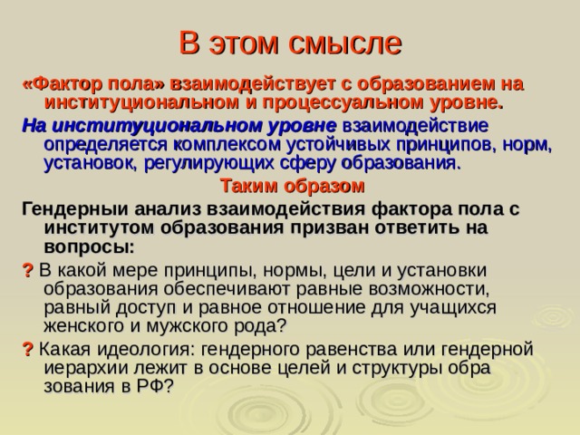 В этом смысле «Фактор пола» взаимодействует с образованием на институциональном и процессуальном уровне. На институциональном уровне  взаимодействие определяется комплексом устойчивых принципов, норм, установок, регулирующих сферу образования.  Таким образом Гендерныи анализ взаимодействия фактора пола с институтом образования призван ответить на вопросы:  ? В какой мере принципы, нормы, цели и установки образования обеспечивают равные возможности, равный доступ и равное отношение для учащихся женского и мужского рода? ? Какая идеология: гендерного равенства или гендерной иерархии лежит в основе целей и структуры обра­зования в РФ?