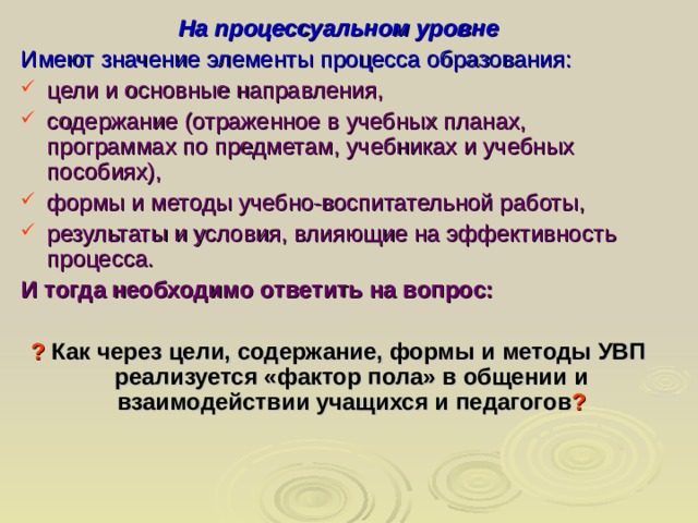 На процессуальном уровне Имеют значение элементы процесса образования: цели и основные направления, содержание (отраженное в учебных планах, программах по предметам, учебниках и учебных пособиях), формы и методы учебно-воспитательной работы, результаты и условия, влияющие на эффективность процесса. И тогда необходимо ответить на вопрос:  ? Как через цели, содержание, формы и методы УВП реализуется «фактор пола» в общении и взаимодействии учащихся и педагогов ?