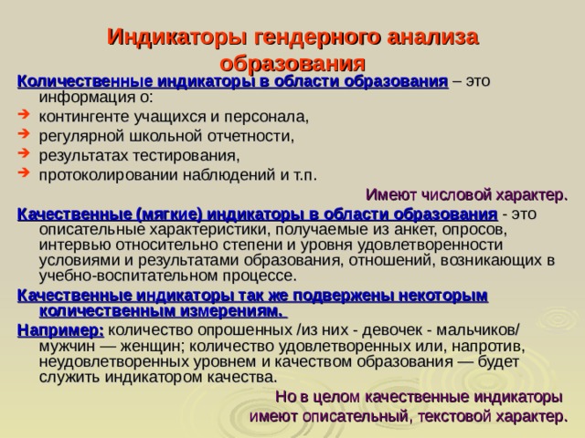 Индикаторы гендерного анализа образования Количественные индикаторы в области образования  – это информация о: контингенте учащихся и персонала, регулярной школьной отчетности, результатах тестирования, протоколировании наблюдений и т.п. Имеют числовой характер. Качественные (мягкие) индикаторы в области образования  - это описательные характеристики, получаемые из анкет, опросов, интервью относительно степени и уровня удовлетворенности условиями и результатами образования, отношений, возникающих в учебно-воспитательном процессе. Качественные индикаторы так же подвержены некоторым количественным измерениям. Например: количество опрошенных /из них - девочек - мальчиков/ мужчин — женщин; количество удовлетворенных или, напротив, неудовлетворенных уровнем и качеством образования — будет служить индикатором качества. Но в целом качественные индикаторы имеют описательный, текстовой характер.