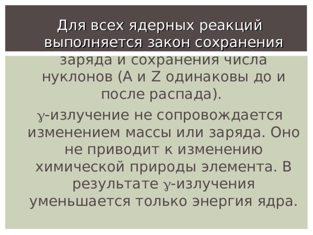 Для всех ядерных реакций выполняется закон сохранения заряда и сохранения числа нуклонов (А и Z одинаковы до и после распада).  -излучение не сопровождается изменением массы или заряда. Оно не приводит к изменению химической природы элемента. В результате  -излучения уменьшается только энергия ядра. 