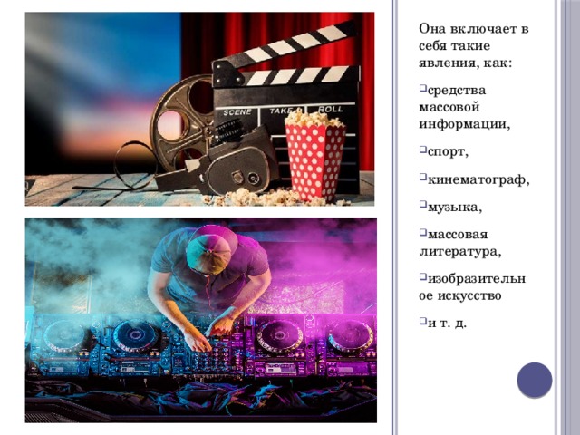 Она включает в себя такие явления, как: средства массовой информации, спорт, кинематограф, музыка, массовая литература, изобразительное искусство и т. д. 