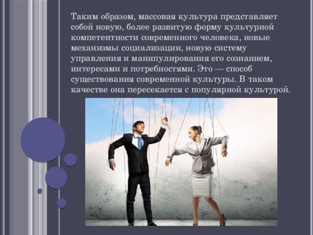Таким образом, массовая культура представляет собой новую, более развитую форму культурной компетентности современного человека, новые механизмы социализации, новую систему управления и манипулирования его сознанием, интересами и потребностями. Это — способ существования современной культуры. В таком качестве она пересекается с популярной культурой. 