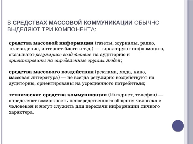 В  средствах массовой коммуникации  обычно выделяют три компонента:   средства массовой информации  (газеты, журналы, радио, телевидение, интернет-блоги и т.д.) — тиражируют информацию, оказывают регулярное воздействие на аудиторию и ориентированы на определенные группы людей ;  средства массового воздействия  (реклама, мода, кино, массовая литература) — не всегда регулярно воздействуют на аудиторию, ориентированы на усредненного потребителя;  технические средства коммуникации  (Интернет, телефон) — определяют возможность непосредственного общения человека с человеком и могут служить для передачи информации личного характера. 